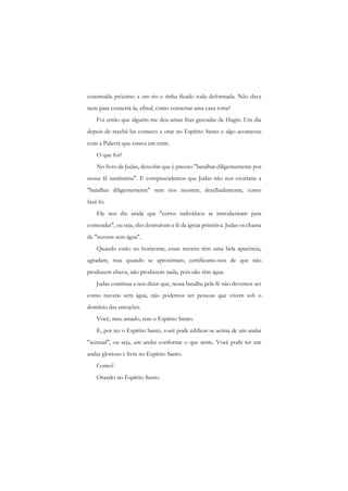 construída próximo a um rio e tinha ficado toda deformada. Não dava nem para consertá-la, afinal, como consertar uma casa torta? 
Foi então que alguém me deu umas fitas gravadas de Hagin. Um dia depois de recebê-las comecei a orar no Espírito Santo e algo aconteceu com a Palavra que estava em mim. 
O que foi? 
No livro de Judas, descobri que é preciso "batalhar diligentemente por nossa fé santíssima". E compreendemos que Judas não nos exortaria a "batalhar diligentemente" sem nos mostrar, detalhadamente, como fazê-lo. 
Ele nos diz ainda que "certos indivíduos se introduziram para contendas", ou seja, eles destruíram a fé da igreja primitiva. Judas os chama de "nuvens sem água". 
Quando estão no horizonte, essas nuvens têm uma bela aparência, agradam, mas quando se aproximam, certificamo-nos de que não produzem chuva, não produzem nada, pois não têm água. 
Judas continua a nos dizer que, nessa batalha pela fé não devemos ser como nuvens sem água, não podemos ser pessoas que vivem sob o domínio das emoções. 
Você, meu amado, tem o Espírito Santo. 
E, por ter o Espírito Santo, você pode edificar-se acima de um andar "sensual", ou seja, um andar conforme o que sente. Você pode ter um andar glorioso c livre no Espírito Santo. 
Como? 
Orando no Espírito Santo.  
