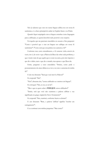 Nós já sabemos que orar cm outras línguas edifica-nos cm nossa fé santíssima e é a chave principal do andar no Espírito Santo c no Poder. 
Quando fiquei empolgado com as línguas estranhas como linguagem para a edificação, eu queria descobrir tudo possível a esse respeito. 
Fui àqueles que me pareciam entendidos no assunto e lhes perguntei: "Como é possível que o orar em línguas nos edifique em nossa fé santíssima?"; "Como será que essa prática nos aumenta a fé?" 
Conforme meu curto entendimento, a fé somente vinha através do ouvir, isto é, de ouvir o que a Palavra de Deus diz sobre cada problema, e que é muito mais do que aquilo que se sente na carne, pois não importa o que diz o diabo, nem o que diz o mundo, mas apenas o que Deus diz. 
Então, perguntei a esses entendidos: "Irmãos, como pode o pronunciamento de umas sílabas no ar ter a ver com o aumentar de minha fé?" 
E eles me disseram: "Será que você não lê a Palavra?" 
Eu respondi: "Sim". 
"Nós", disseram eles, "somos edificados ao orarmos em línguas". 
Eu retruquei: "Sim, eu sei, eu sei ler". 
"Mas o que cu quero saber é POR QUE somos edificados!" 
"Irmão, será que você não examinou a palavra edificar c sua significação no grego original do Novo Testamento?" 
Eu respondi: "Sim, examinei, conforme fazem os demais". 
E cies disseram: "Bem, a palavra 'edificar' significa 'receber um carregamento'". 
E eu continuei com minhas perguntas: "Mas como?"  