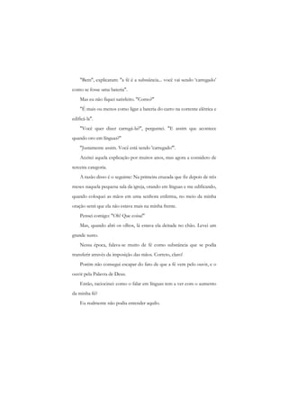 "Bem", explicaram: "a fé é a substância... você vai sendo ‘carregado’ como se fosse uma bateria". 
Mas eu não fiquei satisfeito. "Como?" 
"É mais ou menos como ligar a bateria do carro na corrente elétrica e edificá-la". 
"Você quer dizer carregá-la?", perguntei. "E assim que acontece quando oro em línguas?" 
"Justamente assim. Você está sendo 'carregado'". 
Aceitei aquela explicação por muitos anos, mas agora a considero de terceira categoria. 
A razão disso é o seguinte: Na primeira cruzada que fiz depois de três meses naquela pequena sala da igreja, orando em línguas e me edificando, quando coloquei as mãos em uma senhora enferma, no meio da minha oração senti que ela não estava mais na minha frente. 
Pensei comigo: "Oh! Que coisa!" 
Mas, quando abri os olhos, lá estava ela deitada no chão. Levei um grande susto. 
Nessa época, falava-se muito de fé como substância que se podia transferir através da imposição das mãos. Correto, claro! 
Porém não consegui escapar do fato de que a fé vem pelo ouvir, e o ouvir pela Palavra de Deus. 
Então, raciocinei: como o falar em línguas tem a ver com o aumento da minha fé? 
Eu realmente não podia entender aquilo.  