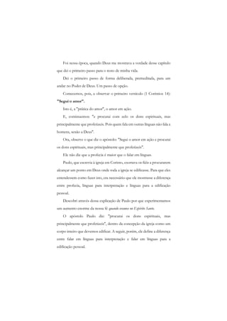Foi nessa época, quando Deus me mostrava a verdade desse capítulo que dei o primeiro passo para o resto de minha vida. 
Dei o primeiro passo de forma deliberada, premeditada, para um andar no Poder de Deus. Um passo de opção. 
Comecemos, pois, a observar o primeiro versículo (1 Coríntios 14): "Segui o amor". 
Isto é, a "prática do amor", o amor em ação. 
E, continuemos: "e procurai com zelo os dons espirituais, mas principalmente que profetizeis. Pois quem fala em outras línguas não fala a homens, senão a Deus". 
Ora, observe o que diz o apóstolo: "Segui o amor em ação e procurai os dons espirituais, mas principalmente que profetizeis". 
Ele não diz que a profecia é maior que o falar em línguas. 
Paulo, que escrevia à igreja em Corinto, exortava os fiéis a procurarem alcançar um ponto em Deus onde toda a igreja se edificasse. Para que eles entendessem como fazer isto, era necessário que ele mostrasse a diferença entre profecia, línguas para interpretação e línguas para a edificação pessoal. 
Descobri através dessa explicação de Paulo por que experimentamos um aumento enorme da nossa fé quando oramos no Espirito Santo. 
O apóstolo Paulo diz: "procurai os dons espirituais, mas principalmente que profetizeis", dentro da concepção da igreja como um corpo inteiro que devemos edificar. A seguir, porém, ele define a diferença entre falar em línguas para interpretação e falar em línguas para a edificação pessoal.  