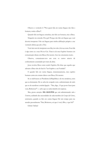 Observe o versículo 2: "Pois quem fala em outras línguas não fala a homens, senão a Deus". 
Quando falo em línguas estranhas, não falo aos homens, mas a Deus. 
Ninguém me entende. Por quê? Porque não falo em línguas que você deveria interpretar. Falo em línguas para minha edificação própria e este versículo afirma que falo a Deus. 
Você não tem de interpretar essa fala, isso não é da sua conta. Essa fala é algo entre eu e meu Pai no Céu. Trata-se de meu Espírito humano cm comunicação direta com Deus, Ele mesmo. Isso me entusiasma muito. 
Observe, comunicamo-nos uns com os outros através de conhecimento acumulado por meio da alma. 
Jesus revelou Deus como sendo Espírito; Ele disse que aqueles que adoram a Deus têm de fazê-lo "cm Espírito e em Verdade". 
E quando falo em outras línguas, instantaneamente, meu espírito humano entra cm contato direto com Deus, Ele mesmo. 
Se eu telefonasse ao Presidente da República c ele me atendesse, creio que eu desmaiaria. Ele se acha tão ocupado com a administração de tudo que se ele atendesse a minha ligação - "Sim, diga... O que posso fazer para você, Roberson?" — acho que eu cairia durinho de surpresa. 
Mas, preste atenção: HA ALGUÉM que está administrando todo o Universo, cuidando das necessidades de cada membro do Corpo de Cristo, entretanto, quando eu falo em outras línguas Ele tem tempo para me atender pessoalmente: "Sim, Roberson, sei que é você, filho, o que há?" 
Glória! Aleluia!  