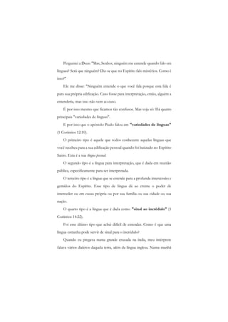 Perguntei a Deus: "Mas, Senhor, ninguém me entende quando falo em línguas? Será que ninguém? Diz-se que no Espírito falo mistérios. Como é isso?" 
Ele me disse: "Ninguém entende o que você fala porque esta fala é para sua própria edificação. Caso fosse para interpretação, então, alguém a entenderia, mas isso não vem ao caso. 
É por isso mesmo que ficamos tão confusos. Mas veja só: Há quatro principais "variedades de línguas". 
E por isso que o apóstolo Paulo falou em "variedades de línguas" (1 Coríntios 12:10). 
O primeiro tipo é aquele que todos conhecem: aquelas línguas que você recebeu para a sua edificação pessoal quando foi batizado no Espírito Santo. Esta é a sua língua pessoal. 
O segundo tipo é a língua para interpretação, que é dada cm reunião pública, especificamente para ser interpretada. 
O terceiro tipo é a língua que se estende para a profunda intercessão e gemidos do Espírito. Esse tipo de língua dá ao crente o poder de interceder ou em causa própria ou por sua família ou sua cidade ou sua nação. 
O quarto tipo é a língua que é dada como "sinal ao incrédulo" (1 Coríntios 14:22). 
Foi esse último tipo que achei difícil de entender. Como é que uma língua estranha pode servir de sinal para o incrédulo? 
Quando eu pregava numa grande cruzada na índia, meu intérprete falava vários dialetos daquela terra, além da língua inglesa. Numa manhã  
