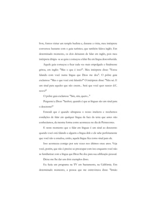 livre, fomos visitar um templo budista e, durante a visita, meu intérprete conversou bastante com o guia turístico, que também falava inglês. Em determinado momento, os dois deixaram de falar em inglês, pois meu intérprete dirigiu- se ao guia c começou a falar-lhe em língua desconhecida. 
Aquele guia começou a ficar cada vez mais empolgado e finalmente gritou, em inglês: "Mas o que é isso?". Meu intérprete disse: "Estou falando com você numa língua que Deus me deu". O pobre guia exclamou: "Mas o que você está falando?" O intérprete disse: "Não sei. E um sinal para aqueles que não creem... Será que você quer nascer d.C. novo?" 
O pobre guia exclamou: "Sim, sim, quero..." 
Perguntei a Deus: "Senhor, quando é que as línguas são um sinal para o descrente?" 
Entendi que é quando ultrapassa o nosso intelecto c recebemos condições de falar em qualquer língua da face da terra que antes não conhecíamos, da mesma forma como aconteceu no dia de Pentecostes. 
E neste momento que o falar em línguas é um sinal ao descrente: quando você está falando a alguém a língua dele e ele sabe perfeitamente que você não a estudou, então, aquela língua fica como sinal para ele. 
Isso aconteceu comigo por sete vezes nos últimos onze anos. Veja você, porém, que não é preciso se preocupar com isso enquanto você não se familiarizar com a língua que Deus lhe deu para sua edificação pessoal. 
Deixe-me lhe dar uns dois exemplos disso. 
Eu fazia um programa na TV em Sacramento, na Califórnia. Em determinado momento, a pessoa que me entrevistava disse: "Irmão  