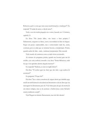 Roberson, qual é a coisa que mais causa transformações e mudanças?". Eu respondi: "O andar de amor, a vida de amor". 
Todo o teor da minha pregação era o amor, baseado em 1 Coríntios, capítulo 13. 
Eu disse: "Ele jamais falha... não busca o bem próprio...". Subitamente, enquanto eu falava, senti a necessidade de falar em línguas. Fiquei um pouco surpreendido, mas o entrevistador nada fez, assim, continuei, pois eu sabia que ao terminar haveria a interpretação. Porém, quando acabei de falar... nada... nenhuma interpretação. Não entendi. 
Todo mundo ali continuou como se nada tivesse acontecido. 
Ao termino do programa, porém, quando me levantei para sair do estúdio, veio uma senhora correndo c me disse: "Irmão Roberson, onde foi que você aprendeu alemão daquela maneira?" 
Eu respondi: "Senhora, eu nem sei inglês direito". 
Ela disse: "O senhor quer me dizer que não sabe o que acabou de acontecer?" 
Eu perguntei: "O que foi?" 
Ela disse: "Sou a única consultora de origem alemã que trabalha aqui; recebi um telefonema de uma alemã em Sacramento e ela me disse que sua mensagem foi diretamente para ela. Você falou para ela que ela morria de um câncer maligno, mas se ela aceitasse o Senhor Jesus como Salvador estaria totalmente curada". 
Veja! Preguei em alemão fluentemente, mas não falo alemão!  