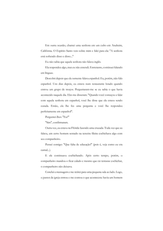 Em outra ocasião, chamei uma senhora em um culto em Anaheim, Califórnia. O Espírito Santo veio sobre mim e falei para ela: "A senhora está sofrendo disso e disso..." 
Eu não sabia que aquela senhora não falava inglês. 
Ela respondeu algo, mas eu não entendi. Entretanto, continuei falando em línguas. 
Descobri depois que ela somente falava espanhol. Eu, porém, não falo espanhol. Uns dias depois, eu estava num restaurante lotado quando entrou um grupo de moços. Perguntaram-me se eu sabia o que havia acontecido naquele dia. Eles me disseram: "Quando você começou a falar com aquela senhora em espanhol, você lhe disse que ela estava sendo curada. Então, ela lhe fez uma pergunta e você lhe respondeu perfeitamente em espanhol". 
Perguntei-lhes: "Eu?" 
"Sim", confirmaram. 
Outra vez, eu estava na Flórida fazendo uma cruzada. Toda vez que eu falava, um certo homem sentado na terceira fileira cochichava algo com seu companheiro. 
Pensei comigo: "Que falta de educação!" (pois é, veja como eu era carnal...). 
E ele continuava cochichando. Após certo tempo, porém, o companheiro mandou-o ficar calado e mesmo que cie tentasse cochichar, o companheiro não deixava. 
Concluí a mensagem e me retirei para uma pequena sala ao lado. Logo, o pastor da igreja entrou e me contou o que acontecera: havia um homem  