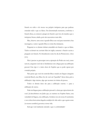 francês no culto e ele trouxe seu próprio intérprete para que pudesse entender tudo o que eu falava. Em determinado momento, conforme o francês disse, eu comecei a pregar em francês e por isso ele mandou que o intérprete ficasse calado, pois não necessitava mais dele. 
Mas, observe: uma coisa é quando Deus usa você para transmitir a Sua mensagem, e outra é quando Deus se torna Seu intérprete. 
Perguntei se os demais tinham entendido em francês o que eu falara. Todos os demais me ouviram falar em inglês, somente o francês ouvira a pregação em francês. Foi literalmente como lio dia de Pentecostes. (Atos 2:11) 
Não é preciso se preocupar com a operação do Poder em você, como será etc, enquanto você não se familiarizar com a língua para sua edificação pessoal. Este tipo é o único dom do Espírito que se pode operar por vontade própria. 
Não pense que você irá controlar Deus orando em línguas (ninguém controla Deus!), mas Deus fez de você um "guardião" desse dom, pois a edificação é algo interno, algo que acontece no íntimo da pessoa. 
Todos os demais dons são para a edificação externa — para a edificação de outros. 
Falar em línguas para a edificação pessoal é o dom que opera dentro de você. Já descobrimos cm Judas que, ao orarmos no Espírito Santo, essa variedade de línguas, essa edificação, fortalece-nos em nossa fé santíssima c nos coloca bem acima daquela condição de vida onde o que a gente sente (os nossos sentidos) governa a nossa vida. 
Será que você realmente entende o que é a enfermidade?  