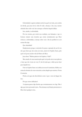 Enfermidade é aquela condição terrível na qual você sabe, sem sombra de dúvida, que Jesus levou sobre Si toda a doença e dor, mas, mesmo sabendo disso tudo você não consegue se libertar daquela aflição. 
Isso, amado, é enfermidade. 
Por isso mesmo, por existir essa condição, essa limitação, é que os homens criaram uma doutrina que ensina (erradamente) que Deus colocou a enfermidade, a doença sobre você a fim de purificá-lo ou de ensinar-lhe algo. 
Que calamidade! 
Simplesmente porque o raciocínio fez parar a operação da sua fé, isso não quer dizer que não exista um meio, através do Espírito Santo, pelo qual você possa receber vida da Palavra de Deus. 
Jesus disse: "Minhas palavras são Espírito e Vida!". 
Meu amado, há uma maneira pela qual você pode ativar essas palavras e fazer que elas vivam cm você. E não há nada que o diabo possa fazer para impedir isso. 
Orar no Espírito Santo nos edifica em nossa fé santíssima. Edifica-nos acima do domínio do nosso raciocínio, acima daquilo que sentimos. Nossa fé aumenta. 
Porém, até aqui, não descobrimos como é que o orar em línguas faz isso. 
Por que somos edificados? 
A resposta parece algo ilusório que constantemente nos foge. Mas é algo que temos procurado tanto... Para alcançar esta bênção prometemos a Deus fazer qualquer coisa...  