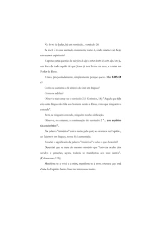 No livro de Judas, há um versículo... versículo 20. 
Se você o tivesse aceitado exatamente como é, onde estaria você hoje em termos espirituais? 
E apenas uma questão de sair fora de algo e entrar dentro de outro algo, isto é, sair fora de tudo aquilo de que Jesus já nos livrou na cruz, c entrar no Poder de Deus. 
E isso, propositadamente, simplesmente porque quero. Mas COMO é? 
Como se aumenta a fé através de orar em línguas? 
Como se edifica? 
Observe mais uma vez o versículo 2 (1 Coríntios, 14): "Aquele que fala em outra língua não fala aos homens senão a Deus, visto que ninguém o entende". 
Bem, se ninguém entende, ninguém recebe edificação. 
Observe, no entanto, a continuação do versículo 2 "... em espírito fala mistérios". 
Na palavra "mistérios" está a razão pela qual, ao orarmos no Espírito, ao falarmos em línguas, nossa fé é aumentada. 
Estudei o significado da palavra "mistérios" e sabe o que descobri? 
Descobri que se trata do mesmo mistério que "estivera oculto dos séculos e gerações, agora, todavia se manifestou aos seus santos". (Colossenses 1:26) 
Manifesta-se a você c a mim, manifesta-se à nova criatura que está cheia do Espírito Santo. Isso me interessou muito.  