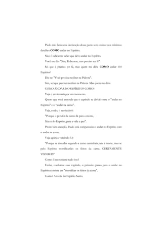 Paulo não faria uma declaração desse porte sem ensinar nos mínimos detalhes COMO andar no Espírito. 
Não é suficiente saber que devo andar no Espírito. 
Você me diz: "Sim, Roberson, mas preciso ter fé". 
Sei que é preciso ter fé, mas quem me diria COMO andar 110 Espírito? 
Diz-se: "Você precisa meditar na Palavra". 
Sim, sei que preciso meditar na Palavra. Mas quem me diria 
COMO ANDAR NO ESPÍRITO? COMO? 
Veja o versículo 6 por um momento. 
Quero que você entenda que o capítulo se divide entre o "andar no Espírito" e o "andar na carne". 
Veja, então, o versículo 6: 
"Porque o pendor da carne dá para a morte, 
Mas o do Espírito, para a vida e paz". 
Preste bem atenção, Paulo está comparando o andar no Espírito com o andar na carne. 
Veja agora o versículo 13: 
"Porque se viverdes segundo a carne caminhais para a morte, mas se pelo Espírito mortificardes os feitos da carne, CERTAMENTE VIVEREIS" 
Como é interessante tudo isso! 
Então, conforme esse capítulo, o primeiro passo para o andar no Espírito consiste em "mortificar os feitos da carne". 
Como? Através do Espírito Santo.  