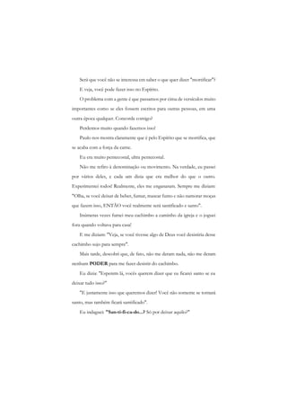 Será que você não se interessa cm saber o que quer dizer "mortificar"? 
E veja, você pode fazer isso no Espírito. 
O problema com a gente é que passamos por cima de versículos muito importantes como se eles fossem escritos para outras pessoas, em uma outra época qualquer. Concorda comigo? 
Perdemos muito quando fazemos isso! 
Paulo nos mostra claramente que é pelo Espírito que se mortifica, que se acaba com a força da carne. 
Eu era muito pentecostal, ultra pentecostal. 
Não me refiro à denominação ou movimento. Na verdade, eu passei por vários deles, e cada um dizia que era melhor do que o outro. Experimentei todos! Realmente, eles me enganaram. Sempre me diziam: "Olha, se você deixar de beber, fumar, mascar fumo c não namorar moças que fazem isso, ENTÃO você realmente será santificado e santo". 
Inúmeras vezes fumei meu cachimbo a caminho da igreja c o joguei fora quando voltava para casa! 
E me diziam: "Veja, se você tivesse algo de Deus você desistiria desse cachimbo sujo para sempre". 
Mais tarde, descobri que, de fato, não me deram nada, não me deram nenhum PODER para me fazer desistir do cachimbo. 
Eu dizia: "Esperem lá, vocês querem dizer que eu ficarei santo se eu deixar tudo isso?" 
"E justamente isso que queremos dizer! Você não somente se tornará santo, mas também ficará santificado". 
Eu indaguei: "San-ti-fi-ca-do...? Só por deixar aquilo?"  