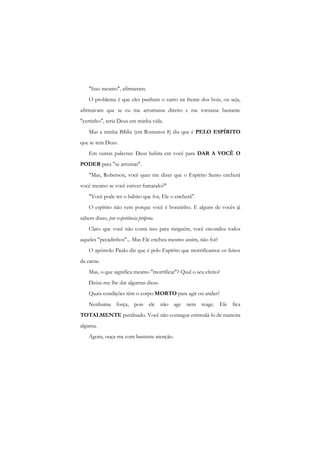 "Isso mesmo", afirmaram. 
O problema é que eles punham o carro na frente dos bois, ou seja, afirmavam que se eu me arrumasse direito e me tornasse bastante "certinho", teria Deus em minha vida. 
Mas a minha Bíblia (em Romanos 8) diz que é PELO ESPÍRITO que se tem Deus. 
Em outras palavras: Deus habita cm você para DAR A VOCÊ O PODER para "se arrumar". 
"Mas, Roberson, você quer me dizer que o Espírito Santo encherá você mesmo se você estiver fumando?" 
"Você pode ter o hábito que for, Ele o encherá". 
O espírito não vem porque você é bonzinho. E alguns de vocês já sabem disso, por experiência própria. 
Claro que você não conta isso para ninguém, você escondeu todos aqueles "pecadinhos"... Mas Ele encheu mesmo assim, não foi? 
O apóstolo Paulo diz que é pelo Espírito que mortificamos os feitos da carne. 
Mas, o que significa mesmo "mortificar"? Qual o seu efeito? 
Deixe-me lhe dar algumas dicas. 
Quais condições têm o corpo MORTO para agir ou andar? 
Nenhuma força, pois ele não age nem reage. Ele fica TOTALMENTE paralisado. Você não consegue estimulá-lo de maneira alguma. 
Agora, ouça-me com bastante atenção.  