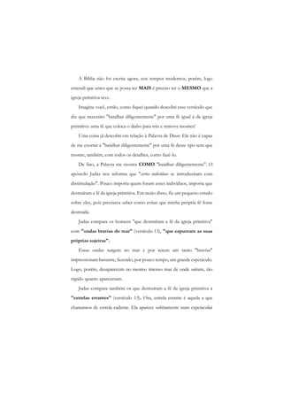 A Bíblia não foi escrita agora, nos tempos modernos, porém, logo entendi que antes que se possa ter MAIS é preciso ter o MESMO que a igreja primitiva teve. 
Imagine você, então, como fiquei quando descobri esse versículo que diz que necessito "batalhar diligentemente" por uma fé igual à da igreja primitiva: uma fé que coloca o diabo para trás e remove montes! 
Uma coisa já descobri em relação à Palavra de Deus: Ela não é capaz de me exortar a "batalhar diligentemente" por uma fé desse tipo sem que mostre, também, com todos os detalhes, como fazê-lo. 
De fato, a Palavra me mostra COMO "batalhar diligentemente". O apóstolo Judas nos informa que "certos indivíduos se introduziram com dissimulação". Pouco importa quem foram esses indivíduos, importa que destruíram a fé da igreja primitiva. Em razão disso, fiz um pequeno estudo sobre eles, pois precisava saber como evitar que minha própria fé fosse destruída. 
Judas compara os homens "que destruíram a fé da igreja primitiva" com "ondas bravias do mar" (versículo 13), "que espumam as suas próprias sujeiras". 
Essas ondas surgem no mar e por serem um tanto "bravias" impressionam bastante, fazendo, por pouco tempo, um grande espetáculo. Logo, porém, desaparecem no mesmo imenso mar de onde saíram, tão rápido quanto apareceram. 
Judas compara também os que destruíram a fé da igreja primitiva a "estrelas errantes" (versículo 13). Ora, estrela errante é aquela a que chamamos de estrela cadente. Ela aparece subitamente num espetacular  