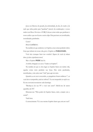 Jesus nos libertou do pecado, da enfermidade, da dor, do medo e de tudo que tinha poder para "paralisar" (através da condenação) o nosso andar com Deus. Ele tirou a FORÇA dessas coisas todas que paralisam o nosso andar e que nos levam a sentir culpa. Elas precisam ser mortificadas, neutralizadas, paralisadas. 
Como? 
PELO ESPÍRITO. 
Na medida em que andarmos no Espírito, essas coisas perderão toda a força que tinham em nossa vida, pois o Espírito as PARALISARÁ. 
Você não consegue fazer isso sozinho! Alguns de vocês já sabem disso, já têm experiência nisso! 
Mas o Espírito PODE fazê-lo. 
A minha obrigação no caso é "andar no Espírito". 
Na medida em que eu dou lugar ao Espírito Santo em minha vida, aquelas coisas ruins perderão sua força. Elas serão paralisadas, mortificadas, e não terão mais "vida" para agir em mim. 
Quando eu era novo convertido, os pregadores foram enfáticos: "...se você não se arrepender, cairá no inferno". Eu me arrependia vez após vez. Eu me convertia novamente todo domingo. 
"Desfaça-se de sua TV e você será santo". Desfiz-me de tantos aparelhos de TV! 
Disseram-me: "Pelo poder do Espírito Santo, toda a criação veio a existir". 
Tudo bem. 
E acrescentaram: "E é esse mesmo Espírito Santo que está em você".  
