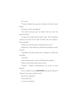 Eu sei disso. 
"O mesmo Espírito Santo que lhe dá condições de falar em nutras línguas". 
Será que posso fazer uma pergunta? 
Como posso fazer para que esse Espírito Santo aja sobre meu problema interior? 
Até agora, não consigo dominar aquelas coisas... Elas me paralisam totalmente em termos de meu andar com Deus. Não estou andando... Estou paradinho! 
Sabemos que: "não há sentença condenatória para os que..." 
Sabemos que é "pelo Espírito que mortificamos (paralisamos) os feitos da carne". 
O problema é que ficamos apenas nisso. A pregação, a instrução fica incompleta. 
O que falta? 
Vamos examinar agora o versículo 26 de Romanos, capítulo 8. 
Observe-o bem de perto. Bem de perto mesmo. 
"Também o Espírito, semelhantemente, nos assiste em nossa fraqueza". 
Ora, se o Espírito está nos ASSISTINDO nisso que Ele chamou de "fraqueza", quero saber a que Ele se refere. 
De quem é essa fraqueza? 
Nossa. Minha. Sua. 
E o que é essa fraqueza?  