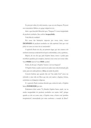 Eu procurei saber, de toda maneira, o que era esta fraqueza. Procurei nos comentários bíblicos, no grego original etc etc... 
Sabe o que descobri? Descobri que a "fraqueza" é nossa incapacidade de produzir resultados. Sim, senhor: incapacidade. 
Toda falta de condição! 
Por causa das limitações impostas por nossa carne, somos INCAPAZES de produzir resultados na vida espiritual. Será que você pode ver como as coisas vão se encaixando? 
O apóstolo Paulo nos diz, em primeiro lugar, que não estamos sob nenhuma sentença condenatória tal qual a enfermidade, a dor, a pobreza... 
Depois, ele nos diz que, pelo Espírito Santo, temos o poder para mortificar (paralisar por completo, inativar) essas coisas em nossas vidas. Você PODE fazê-lo! Você TEM o poder! 
Então, ele diz que o Espírito "assiste-o em sua fraqueza". 
O Espírito Santo o ajuda a sair de um andar (uma vida) dominado pela carne, para um andar glorioso e livre, um andar de poder. 
Convém lembrar que quando falo em "um andar livre" estou me referindo a uma vida em Deus que não está sujeita a dogmas, formas, cerimônias ou obrigações religiosas. 
E o apóstolo Paulo continua dizendo que, acima de tudo, o Espírito Santo INTERCEDE por nós. 
Poderíamos dizer assim: "O, Bendito Espírito Santo, ajude- me na minha incapacidade de produzir resultados em minha vida", porque quando eu não sei como orar, o Espírito toma a frente com 'gemidos inexprimíveis', intercedendo por mim conforme a vontade de Deus".  