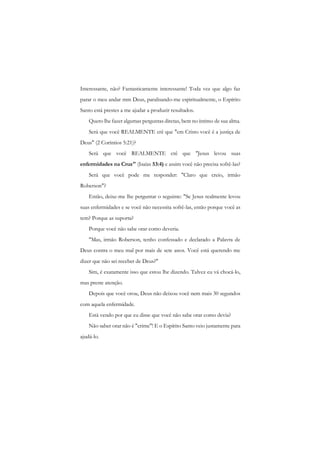 Interessante, não? Fantasticamente interessante! Toda vez que algo faz parar o meu andar mm Deus, paralisando-me espiritualmente, o Espírito Santo está prestes a me ajudar a produzir resultados. 
Quero lhe fazer algumas perguntas diretas, bem no íntimo de sua alma. 
Será que você REALMENTE crê que "em Cristo você é a justiça de Deus" (2 Coríntios 5:21)? 
Será que você REALMENTE crê que "Jesus levou suas enfermidades na Cruz" (Isaías 53:4) e assim você não precisa sofrê-las? 
Será que você pode me responder: "Claro que creio, irmão Roberson"? 
Então, deixe-me lhe perguntar o seguinte: "Se Jesus realmente levou suas enfermidades e se você não necessita sofrê-las, então porque você as tem? Porque as suporta? 
Porque você não sabe orar como deveria. 
"Mas, irmão Roberson, tenho confessado e declarado a Palavra de Deus contra o meu mal por mais de sete anos. Você está querendo me dizer que não sei receber de Deus?" 
Sim, é exatamente isso que estou lhe dizendo. Talvez eu vá chocá-lo, mas preste atenção. 
Depois que você orou, Deus não deixou você nem mais 30 segundos com aquela enfermidade. 
Está vendo por que eu disse que você não sabe orar como devia? 
Não saber orar não é "crime"! E o Espírito Santo veio justamente para ajudá-lo.  