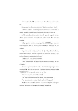 Então você me diz: "Mas cu confesso c declaro a Palavra de Deus todo dia". 
Sim, e o que isso determina, na prática? Quais os resultados disso? 
A Palavra de Deus não é simplesmente "expressão doutrinária". A Palavra de Deus é para servir de fundamento de poder cm sua vida. 
A Palavra de Deus é um padrão firme do qual não se pode desviar. Muitas vezes, eu mesmo não soube orar como deveria. Mas isso não importa! 
E digo que isso não importa porque há ALGUÉM que sabe orar como c preciso. Ele foi enviado para ajudar Dave Roberson em sua fraqueza. 
E quando eu não consigo me livrar de algo, Ele, o Espírito Santo, examina meu coração, descobre o que está me levando ao fracasso, o que está paralisando o meu andar com Deus, e 
APRESENTA MEU CASO A DEUS. 
Vamos examinar mais um pouco esse problema de ''fraqueza". O que e fraqueza? 
Fraqueza c quando você sabe tudo — de Gênesis a Apocalipse mas a verdade NÃO OPERA em sua vida. E quando a Palavra de Deus NÃO TEM EFEITO ou operação prática cm sua vida. 
Você sabe que Jesus levou tudo sobre Si. 
Você sabe perfeitamente que não precisa mais carregar isso. 
Você sabe, mas não consegue ficar livre. Isso é "fraqueza". 
Mas Deus não o condena por isso. Ele enviou o Espírito Santo para assisti-lo, para ajudá-lo a SAIR dessa condição de fraqueza.  