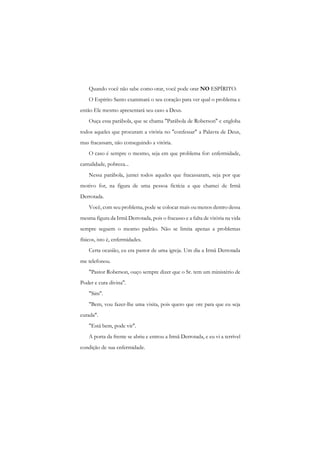 Quando você não sabe como orar, você pode orar NO ESPÍRITO. 
O Espírito Santo examinará o seu coração para ver qual o problema e então Ele mesmo apresentará seu caso a Deus. 
Ouça essa parábola, que se chama "Parábola de Roberson" c engloba todos aqueles que procuram a vitória no "confessar" a Palavra de Deus, mas fracassam, não conseguindo a vitória. 
O caso é sempre o mesmo, seja em que problema for: enfermidade, carnalidade, pobreza... 
Nessa parábola, juntei todos aqueles que fracassaram, seja por que motivo for, na figura de uma pessoa fictícia a que chamei de Irmã Derrotada. 
Você, com seu problema, pode se colocar mais ou menos dentro dessa mesma figura da Irmã Derrotada, pois o fracasso e a falta de vitória na vida sempre seguem o mesmo padrão. Não se limita apenas a problemas físicos, isto é, enfermidades. 
Certa ocasião, eu era pastor de uma igreja. Um dia a Irmã Derrotada me telefonou. 
"Pastor Roberson, ouço sempre dizer que o Sr. tem um ministério de Poder e cura divina". 
"Sim". 
"Bem, vou fazer-lhe uma visita, pois quero que ore para que eu seja curada". 
"Está bem, pode vir". 
A porta da frente se abriu e entrou a Irmã Derrotada, e eu vi a terrível condição de sua enfermidade.  