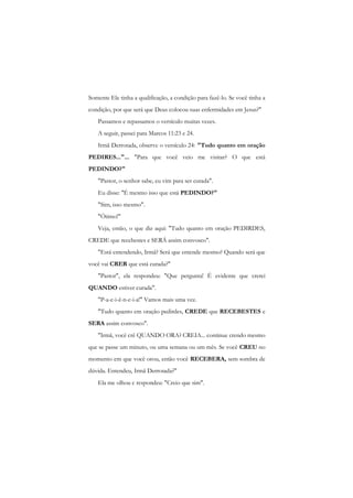 Somente Ele tinha a qualificação, a condição para fazê-lo. Se você tinha a condição, por que será que Deus colocou suas enfermidades em Jesus?" 
Passamos e repassamos o versículo muitas vezes. 
A seguir, passei para Marcos 11:23 e 24. 
Irmã Derrotada, observe o versículo 24: "Tudo quanto em oração PEDIRES..."... "Para que você veio me visitar? O que está PEDINDO?" 
"Pastor, o senhor sabe, eu vim para ser curada". 
Eu disse: "É mesmo isso que está PEDINDO?" 
"Sim, isso mesmo". 
"Ótimo!" 
Veja, então, o que diz aqui: "Tudo quanto em oração PEDIRDES, CREDE que recebestes e SERÁ assim convosco". 
"Está entendendo, Irmã? Será que entende mesmo? Quando será que você vai CRER que está curada?" 
"Pastor", ela respondeu: "Que pergunta! É evidente que crerei QUANDO estiver curada". 
"P-a-c-i-ê-n-c-i-a!" Vamos mais uma vez. 
"Tudo quanto em oração pedirdes, CREDE que RECEBESTES e SERA assim convosco". 
"Irmã, você crê QUANDO ORA? CREIA... continue crendo mesmo que se passe um minuto, ou uma semana ou um mês. Se você CREU no momento em que você orou, então você RECEBERA, sem sombra de dúvida. Entendeu, Irmã Derrotada?" 
Ela me olhou c respondeu: "Creio que sim".  