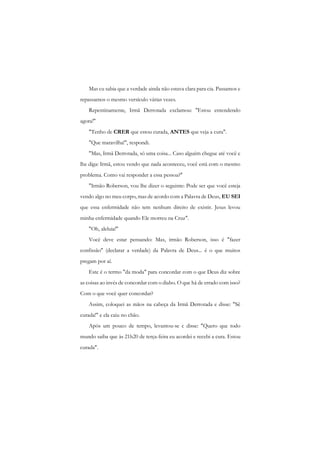 Mas cu sabia que a verdade ainda não estava clara para cia. Passamos e repassamos o mesmo versículo várias vezes. 
Repentinamente, Irmã Derrotada exclamou: "Estou entendendo agora!" 
"Tenho de CRER que estou curada, ANTES que veja a cura". 
"Que maravilha!", respondi. 
"Mas, Irmã Derrotada, só uma coisa... Caso alguém chegue até você e lhe diga: Irmã, estou vendo que nada aconteceu, você está com o mesmo problema. Como vai responder a essa pessoa?" 
"Irmão Roberson, vou lhe dizer o seguinte: Pode ser que você esteja vendo algo no meu corpo, mas de acordo com a Palavra de Deus, EU SEI que essa enfermidade não tem nenhum direito de existir. Jesus levou minha enfermidade quando Ele morreu na Cruz". 
"Oh, aleluia!" 
Você deve estar pensando: Mas, irmão Roberson, isso é "fazer confissão" (declarar a verdade) da Palavra de Deus... é o que muitos pregam por aí. 
Este é o termo "da moda" para concordar com o que Deus diz sobre as coisas ao invés de concordar com o diabo. O que há de errado com isso? Com o que você quer concordar? 
Assim, coloquei as mãos na cabeça da Irmã Derrotada e disse: "Sê curada!" e ela caiu no chão. 
Após um pouco de tempo, levantou-se c disse: "Quero que todo mundo saiba que às 21h20 de terça-feira eu acordei e recebi a cura. Estou curada".  