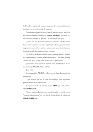 brilho de luz e se projeta de um canto para outro do céu, mas, subitamente desaparece na mesma escuridão de onde veio. 
Contudo, a comparação feita por Judas de que mais gosto é aquela em que ele compara esses indivíduos a: "nuvens sem água" (versículo 12). Será que você tem ideia do que vem a ser uma nuvem sem água? 
Quando esse tipo de nuvem aparece no horizonte, tudo fica muito belo e ficamos admirados com sua magnificência. Porém, quando se trata de produzir o necessário — a chuva - essas nuvens secas são inteiramente inúteis, pois nada têm; nada trazem em si mesmas. 
Ora, do livro de Gênesis até ao livro de Apocalipse, a água é símbolo do Espírito Santo. E evidente, então, que não devo e não posso ser uma "nuvem sem água", ou seja, uma "pessoa sem o Espírito Santo". 
Jesus mesmo disse: "Quem crê em mim, como diz a Escritura, do seu interior fluirão RIOS DE ÁGUA VIVA". 
(João 7:38) 
Sim, meu amado... "RIOS". A palavra está no plural. Rios e mais rios de água viva. 
O que faz com que isso se torne uma realidade? Qual o primeiro preceito para se andar nesse Poder? 
A resposta é: tenho de ser uma nuvem COM água. Sim, senhor, TENHO DE SER. 
Observe ainda que Judas, mesmo antes de concluir a exortação sobre "batalhar diligentemente" por esse tipo de fé, não deixou de indicar-nos COMO FAZER isso.  