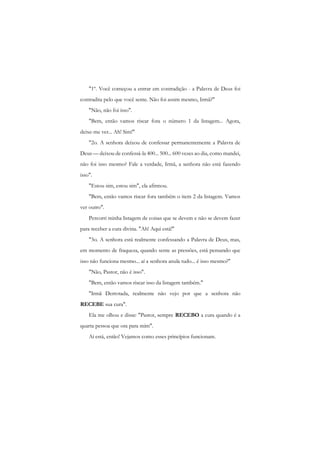 "1º. Você começou a entrar em contradição - a Palavra de Deus foi contradita pelo que você sente. Não foi assim mesmo, Irmã?" 
"Não, não foi isso". 
"Bem, então vamos riscar fora o número 1 da listagem... Agora, deixe-me ver... Ah! Sim!" 
"2o. A senhora deixou de confessar permanentemente a Palavra de Deus — deixou de confessá-la 400... 500... 600 vezes ao dia, como mandei, não foi isso mesmo? Fale a verdade, Irmã, a senhora não está fazendo isso". 
"Estou sim, estou sim", ela afirmou. 
"Bem, então vamos riscar fora também o item 2 da listagem. Vamos ver outro". 
Percorri minha listagem de coisas que se devem e não se devem fazer para receber a cura divina. "Ah! Aqui está!" 
"3o. A senhora está realmente confessando a Palavra de Deus, mas, em momento de fraqueza, quando sente as pressões, está pensando que isso não funciona mesmo... aí a senhora anula tudo... é isso mesmo?" 
"Não, Pastor, não é isso". 
"Bem, então vamos riscar isso da listagem também." 
"Irmã Derrotada, realmente não vejo por que a senhora não RECEBE sua cura". 
Ela me olhou e disse: "Pastor, sempre RECEBO a cura quando é a quarta pessoa que ora para mim". 
Aí está, então! Vejamos como esses princípios funcionam.  