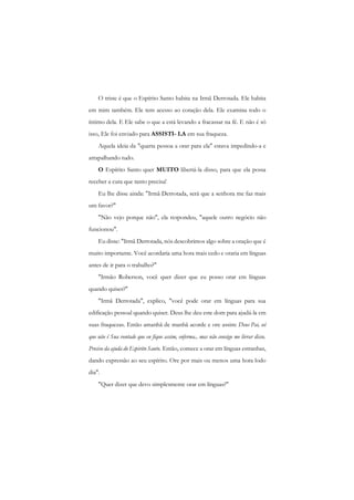 O triste é que o Espírito Santo habita na Irmã Derrotada. Ele habita em mim também. Ele tem acesso ao coração dela. Ele examina todo o íntimo dela. E Ele sabe o que a está levando a fracassar na fé. E não é só isso, Ele foi enviado para ASSISTI- LA em sua fraqueza. 
Aquela ideia da "quarta pessoa a orar para ela" estava impedindo-a e atrapalhando tudo. 
O Espírito Santo quer MUITO libertá-la disso, para que ela possa receber a cura que tanto precisa! 
Eu lhe disse ainda: "Irmã Derrotada, será que a senhora me faz mais um favor?" 
"Não vejo porque não", ela respondeu, "aquele outro negócio não funcionou". 
Eu disse: "Irmã Derrotada, nós descobrimos algo sobre a oração que é muito importante. Você acordaria uma hora mais cedo e oraria em línguas antes de ir para o trabalho?" 
"Irmão Roberson, você quer dizer que eu posso orar cm línguas quando quiser?" 
"Irmã Derrotada", explico, "você pode orar em línguas para sua edificação pessoal quando quiser. Deus lhe deu este dom para ajudá-la cm suas fraquezas. Então amanhã de manhã acorde e ore assim: Deus Pai, sei que não é Sua vontade que eu fique assim, enferma., mas não consigo me livrar disso. Preciso da ajuda do Espirito Santo. Então, comece a orar em línguas estranhas, dando expressão ao seu espírito. Ore por mais ou menos uma hora lodo dia". 
"Quer dizer que devo simplesmente orar em línguas?"  