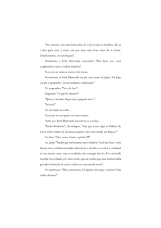 "Isso mesmo, por uma hora antes de você ir para o trabalho. Aí, ao voltar para casa, à noite, ore por mais uma hora antes de se deitar. Simplesmente, ore em línguas". 
Finalmente, a Irmã Derrotada concordou: "Pois bem, vou lazer exatamente como o senhor mandou". 
Passaram-se mais ou menos três meses. 
Novamente, vi Irmã Derrotada cm pé, num canto da igreja. Fui logo até ela e perguntei: "Já está sentindo a diferença?" 
Ela respondeu: "Sim, de fato". 
Perguntei: "O quê? E mesmo?" 
"Queixo cansado, língua seca, garganta seca..." 
"Só isso?" 
Fui dar início ao culto. 
Passaram-se uns quatro ou cinco meses. 
Outra vez, Irmã Derrotada encontrou-se comigo, 
"Irmão Roberson", ela indagou, "será que existe algo na Palavra de Deus sobre entrar em descanso quando você está orando em línguas?" 
Eu disse: "Sim, existe. Isaías, capítulo 28". 
Ela disse: "Tenho que ser honesta com o Senhor. Você me falou como lançar toda a minha ansiedade sobre Jesus e, de fato, eu tentei, e confessei o fato muitas vezes, mas na realidade não consegui fazê-lo. Tive medo de morrer. Na verdade, tive tanto medo que até sonhei que meu marido tinha puxado os lençóis da cama e tinha me encontrada morta". 
Ela continuou: "Mas, certamente, há alguma coisa que o senhor falou sobre descansar".  