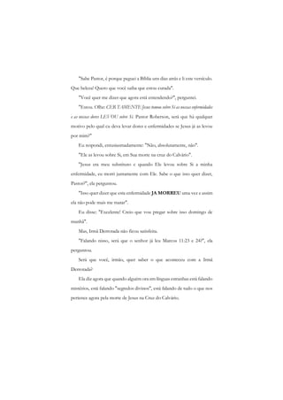 "Sabe Pastor, é porque peguei a Bíblia uns dias atrás e li este versículo. Que beleza! Quero que você saiba que estou curada". 
"Você quer me dizer que agora está entendendo?", perguntei. 
"Estou. Olhe: CER TAMENTE Jesus tomou sobre Si as nossas enfermidades e as nossas dores LEVOU sobre Si. Pastor Roberson, será que há qualquer motivo pelo qual cu deva levar dores e enfermidades se Jesus já as levou por mim?" 
Eu respondi, entusiasmadamente: "Não, absolutamente, não". 
"Ele as levou sobre Si, em Sua morte na cruz do Calvário". 
"Jesus era meu substituto c quando Ele levou sobre Si a minha enfermidade, eu morri juntamente com Ele. Sabe o que isso quer dizer, Pastor?", ela perguntou. 
"Isso quer dizer que esta enfermidade JA MORREU uma vez e assim ela não pode mais me matar". 
Eu disse: "Excelente! Creio que vou pregar sobre isso domingo de manhã". 
Mas, Irmã Derrotada não ficou satisfeita. 
"Falando nisso, será que o senhor já leu Marcos 11:23 e 24?", ela perguntou. 
Será que você, irmão, quer saber o que aconteceu com a Irmã Derrotada? 
Ela diz agora que quando alguém ora em línguas estranhas está falando mistérios, está falando "segredos divinos", está falando de tudo o que nos pertence agora pela morte de Jesus na Cruz do Calvário.  