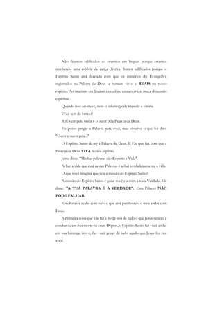 Não ficamos edificados ao orarmos em línguas porque estamos recebendo uma espécie de carga elétrica. Somos edificados porque o Espírito Santo está fazendo com que os mistérios do Evangelho, registrados na Palavra de Deus se tornem vivos e REAIS no nosso espírito. Ao orarmos em línguas estranhas, entramos em outra dimensão espiritual. 
Quando isso acontece, nem o inferno pode impedir a vitória. 
Você tem de vencer! 
A fé vem pelo ouvir e o ouvir pela Palavra de Deus. 
Eu posso pregar a Palavra para você, mas observe o que foi dito: "Ouvir c ouvir pela..." 
O Espírito Santo dá voz à Palavra de Deus. E Ele que fax com que a Palavra de Deus VIVA no seu espírito. 
Jesus disse: "Minhas palavras são Espírito e Vida". 
Achar a vida que está nestas Palavras é achar verdadeiramente a vida. 
O que você imagina que seja a missão do Espírito Santo? 
A missão do Espírito Santo é guiar você c a mim à toda Verdade. Ele disse: "A TUA PALAVRA É A VERDADE". Esta Palavra NÃO PODE FALHAR. 
Esta Palavra acaba com tudo o que está paralisando o meu andar com Deus. 
A primeira coisa que Ele faz é livrar-nos de tudo o que Jesus venceu c condenou cm Sua morte na cruz. Depois, o Espírito Santo faz você andar em sua herança, isto é, faz você gozar de indo aquilo que Jesus fez por você.  