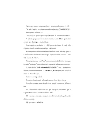 Agora pare por um instante e observe novamente Romanos H: 1 3: 
"Se pelo Espírito, mortificarmos os feitos da carne, VIVEREMOS". 
Veja agora o versículo 14: 
"Pois todos os que são guiados pelo Espírito de Deus filhos de Deus". 
A palavra grega que se usa neste versículo para filhos quer dizer aquele que já atingiu a maturidade. 
Ora, esses dois versículos, 13 e 14, juntos, significam: Se você, pelo Espírito, mortificar os feitos do corpo, você viverá. 
Todo aquele que aceita a liderança do Espírito Santo descobre que Ele o livra de uma existência dominada por aquilo que sente e o leva a uma vida madura de "filho". 
Nesse tipo de vida, você "rege" as coisas através do Espírito Santo, ao invés de "ser regido" ou dominado por sua carne, pelas coisas que sente. 
O versículo diz "Pois todos são GUIADOS..."; isto é, aqueles que aceitam, obedecem e atentam à LIDERANÇA do Espírito, são levados a andar no Poder de Deus. 
Como isso será possível? 
Primeiro, abandonando tudo aquilo de que Jesus já nos livrou. 
Segundo, tomando posse de tudo o que Jesus já conquistou, já fez por nós. 
No caso da Irmã Derrotada, será que você pode entender o que o Espírito Santo estava fazendo no íntimo dela? 
Ele examinava o coração dela para descobrir a razão pela qual ela não obtinha a vitória. 
Ele procurava a falha dela!  