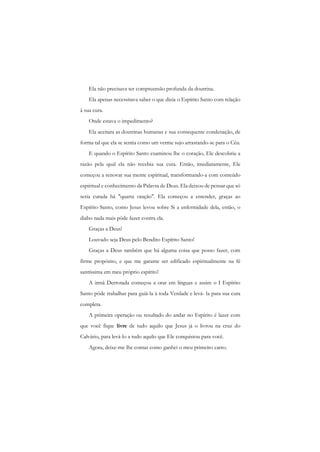Ela não precisava ter compreensão profunda da doutrina. 
Ela apenas necessitava saber o que dizia o Espírito Santo com relação à sua cura. 
Onde estava o impedimento? 
Ela aceitara as doutrinas humanas e sua consequente condenação, de forma tal que ela se sentia como um verme sujo arrastando-se para o Céu. 
E quando o Espírito Santo examinou lhe o coração, Ele descobriu a razão pela qual ela não recebia sua cura. Então, imediatamente, Ele começou a renovar sua mente espiritual, transformando-a com conteúdo espiritual e conhecimento da Palavra de Deus. Ela deixou de pensar que só seria curada há "quarta oração". Ela começou a entender, graças ao Espírito Santo, como Jesus levou sobre Si a enfermidade dela, então, o diabo nada mais pôde fazer contra ela. 
Graças a Deus! 
Louvado seja Deus pelo Bendito Espírito Santo! 
Graças a Deus também que há alguma coisa que posso fazer, com firme propósito, e que me garante ser edificado espiritualmente na fé santíssima em meu próprio espírito! 
A irmã Derrotada começou a orar em línguas e assim o I Espírito Santo pôde trabalhar para guiá-la à toda Verdade e levá- la para sua cura completa. 
A primeira operação ou resultado do andar no Espírito é lazer com que você fique livre de tudo aquilo que Jesus já o livrou na cruz do Calvário, para levá-lo a tudo aquilo que Ele conquistou para você. 
Agora, deixe-me lhe contar como ganhei o meu primeiro carro.  