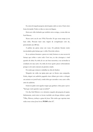 Eu estava lá naquela pequena sala da igreja onde eu orava. Eram cinco horas da manhã. Todos os dias eu orava em línguas. 
Havia um velho lenhador que também orava comigo, o nome dele era Earl Hittson. 
Nosso carro era do ano 1958, Chevrolet. Só que nesse tempo já era bem velho. Procurei fazer uma viagem de evangelização com ele, percorrendo uns 280 km. 
A polícia me parou umas seis vezes. Os policiais ficaram muito incomodados pela fumaça que o velho Chevrolet soltava. 
Se eu acelerava bastante e parava no sinal, formava-se uma nuvem de fumaça que cobria o carro todo. Com isso, eu não enxergava o sinal quando ele abria. Eu tinha de ser um bom motorista e me acomodar às condições de meu carro. Eu tinha de levar quatro pneus sobressalentes porque os do carro estavam em péssimo estado. 
Foi assim que comecei a trabalhar na obra do Senhor. 
Ninguém me cedia sua igreja para que eu fizesse uma campanha. Então, aluguei um auditório pagando cinco dólares por noite e coloquei um anúncio no jornal local, e ainda tinha que esconder o meu carro velho atrás do auditório. 
Entrei no palco com aquelas roupas que ganhara e disse para o povo: "Será que vocês querem o que eu tenho?" 
Um dia, Earl Hittson e eu orávamos naquela sala pequena da igreja. Subitamente, senti como se tivesse recebido um choque elétrico e gritei: "Olhe, Hittson, conheço a graça de Jesus. Não tenho que suportar mais todas essas coisas; Jesus levou TUDO sobre Si".  