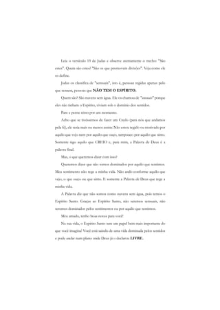 Leia o versículo 19 de Judas e observe atentamente o trecho: "São estes". Quem são estes? "São os que promovem divisões". Veja como ele os define. 
Judas os classifica de "sensuais", isto é, pessoas regidas apenas pelo que sentem, pessoas que NÃO TEM O ESPÍRITO. 
Quem são? São nuvens sem água. Ele os chamou de "sensuais" porque eles não tinham o Espírito, viviam sob o domínio dos sentidos. 
Pare e pense nisso por um momento. 
Acho que se tivéssemos de fazer um Credo (para nós que andamos pela fé), ele seria mais ou menos assim: Não estou regido ou motivado por aquilo que vejo nem por aquilo que ouço, tampouco por aquilo que sinto. Somente sigo aquilo que CREIO e, para mim, a Palavra de Deus é a palavra final. 
Mas, o que queremos dizer com isso? 
Queremos dizer que não somos dominados por aquilo que sentimos. Meu sentimento não rege a minha vida. Não ando conforme aquilo que vejo, o que ouço ou que sinto. E somente a Palavra de Deus que rege a minha vida. 
A Palavra diz que não somos como nuvens sem água, pois temos o Espírito Santo. Graças ao Espírito Santo, não seremos sensuais, não seremos dominados pelos sentimentos ou por aquilo que sentimos. 
Meu amado, tenho boas novas para você! 
Na sua vida, o Espírito Santo tem um papel bem mais importante do que você imagina! Você está saindo de uma vida dominada pelos sentidos e pode andar num plano onde Deus já o declarou LIVRE.  