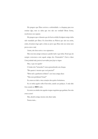 Ele pregava que Deus enviava a enfermidade e a desgraça para nos ensinar algo, mas eu sabia que isso não era verdade! Desta forma, resolvemos nos separar. 
Ele pregava que o desastre que ele havia sofrido há algum tempo tinha sido mandado por Deus. Eu descobrira na Palavra que não era assim, então, levantava logo após e dizia ao povo que Deus não nos tenta nem prova com o mal. 
Assim, não dava certo e nos separamos. 
Mas esse meu amigo começou a perder tudo o que tinha. Notei que ele sempre conversava com aquele amigo dos 4'remendos". Ouvi-o dizer Estou perdendo tudo, preciso de um trailer para fazer as viagens 
Mas, o que era aquilo? 
O irmão dos "remendos" estava preenchendo um cheque. 
"De quanto é mesmo que você precisa?" 
"Dois mil e quinhentos dólares", ouvi meu amigo dizer. 
"Não tem problema! Tome!" 
Eu estava ao lado c meu coração dava pulos fortíssimos. 
Eu só tinha aquele velho Chevrolet, caindo aos pedaços. A mãe dele fora curada no MEU culto. 
Lá estava eu ainda com aquelas roupas esquisitas que ganhara. Isto não estava certo! 
Mas, decidi comigo mesmo não dizer nada. 
Nunca mais...  