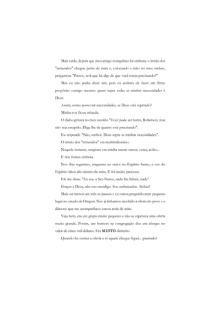 Mais tarde, depois que meu amigo evangelista foi embora, o irmão dos "remendos" chegou perto de mim e, colocando a mão no meu ombro, perguntou: "Pastor, será que há algo de que você esteja precisando?" 
Mas eu não podia dizer sim, pois eu acabara de fazer um firme propósito comigo mesmo: quem supre todas as minhas necessidades é Deus. 
Assim, como posso ter necessidades, se Deus está suprindo? 
Minha voz ficou trêmula. 
O diabo gritava no meu ouvido: "Você pode ser burro, Roberson, mas não seja estúpido. Diga-lhe de quanto está precisando". 
Eu respondi: "Não, senhor. Deus supre as minhas necessidades". 
O irmão dos "remendos" era multimilionário. 
Naquele instante, surgiram em minha mente carros, casas, avião... 
E nós fomos embora. 
Nos dias seguintes, enquanto eu orava no Espírito Santo, a voz do Espírito falou alto dentro de mim. E foi muito precioso. 
Ele me disse: "Eu sou o Seu Pastor, nada lhe faltará, nada". 
Graças a Deus, não sou mendigo. Sou embaixador. Aleluia! 
Mais ou menos um mês se passou e eu estava pregando num pequeno lugar no estado de Oregon. Nós já tínhamos recebido a oferta do povo e o diácono que me acompanhava estava atrás de mim. 
Veja bem, era um grupo muito pequeno e não se esperava uma oferta muito grande. Porém, um homem na congregação deu um cheque no valor de cinco mil dólares. Era MUITO dinheiro. 
Quando fui contar a oferta e vi aquele cheque fiquei... pasmado!  