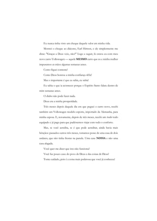 Eu nunca tinha visto um cheque daquele valor em minha vida. 
Mostrei o cheque ao diácono, Earl Hittson, e ele simplesmente me disse: "Graças a Deus veio, não?" Logo a seguir, lá estava eu com meu novo carro Volkswagen — aquele MESMO carro que eu e minha mulher impusemos as mãos algumas semanas antes. 
Como fiquei contente! 
Como Deus honrou a minha confiança nEle! 
Mas o importante é que eu sabia, eu sabia! 
Eu sabia o que ia acontecer porque o Espírito Santo falara dentro de mim semanas antes. 
O diabo não pode fazer nada. 
Deus era a minha prosperidade. 
Três meses depois daquele dia em que peguei o carro novo, recebi também um Volkswagen modelo esporte, importado da Alemanha, para minha esposa. E, novamente, depois de três meses, recebi um trailer todo equipado c já pago para que pudéssemos viajar com todo o conforto. 
Mas, se você acredita, se é que pode acreditar, ainda havia mais bênçãos: passados outros três meses, tomamos posse de uma casa de dois andares, que não tinha frestas na parede. Uma casa NOSSA e não uma casa alugada. 
Você quer me dizer que isso não funciona? 
Você faz pouco caso do povo de Deus e das coisas de Deus? 
Tome cuidado, pois é a coisa mais poderosa que você já conheceu!  