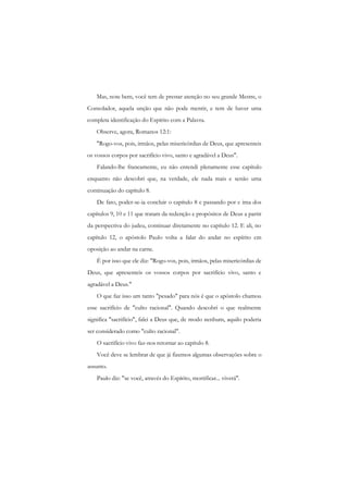 Mas, note bem, você tem de prestar atenção no seu grande Mestre, o Consolador, aquela unção que não pode mentir, e tem de haver uma completa identificação do Espírito com a Palavra. 
Observe, agora, Romanos 12:1: 
"Rogo-vos, pois, irmãos, pelas misericórdias de Deus, que apresenteis os vossos corpos por sacrifício vivo, santo e agradável a Deus". 
Falando-lhe francamente, eu não entendi plenamente esse capítulo enquanto não descobri que, na verdade, ele nada mais e senão uma continuação do capítulo 8. 
De fato, poder-se-ia concluir o capítulo 8 c passando por c ima dos capítulos 9, 10 e 11 que tratam da redenção e propósitos de Deus a partir da perspectiva do judeu, continuar diretamente no capítulo 12. E ali, no capítulo 12, o apóstolo Paulo volta a falar do andar no espírito cm oposição ao andar na carne. 
É por isso que ele diz: "Rogo-vos, pois, irmãos, pelas misericórdias de Deus, que apresenteis os vossos corpos por sacrifício vivo, santo e agradável a Deus." 
O que faz isso um tanto "pesado" para nós é que o apóstolo chamou esse sacrifício de "culto racional". Quando descobri o que realmente significa "sacrifício", falei a Deus que, de modo nenhum, aquilo poderia ser considerado como "culto racional". 
O sacrifício vivo faz-nos retornar ao capítulo 8. 
Você deve se lembrar de que já fizemos algumas observações sobre o assunto. 
Paulo diz: "se você, através do Espírito, mortificar... viverá".  