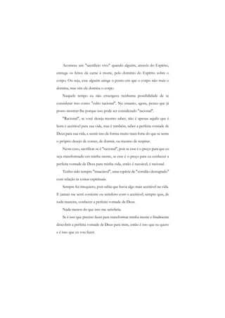 Acontece um "sacrifício vivo" quando alguém, através do Espírito, entrega os feitos da carne à morte, pelo domínio do Espírito sobre o corpo. Ou seja, esse alguém atinge o ponto em que o corpo não mais o domina, mas sim ele domina o corpo. 
Naquele tempo eu não enxergava nenhuma possibilidade de se considerar isso como "culto racional". No entanto, agora, penso que já posso mostrar-lhe porque isso pode ser considerado "racional". 
"Racional", se você deseja mesmo saber, não é apenas aquilo que é bom e aceitável para sua vida, mas é também, saber a perfeita vontade de Deus para sua vida, e sentir isso de forma muito mais forte do que se sente o próprio desejo de comer, de dormir, ou mesmo de respirar. 
Neste caso, sacrificar-se é "racional", pois se esse é o preço para que eu seja transformado em minha mente, se esse é o preço para eu conhecer a perfeita vontade de Deus para minha vida, então é razoável, é racional. 
Tenho sido sempre "insaciável", uma espécie de "comilão desregrado" com relação às coisas espirituais. 
Sempre fui irrequieto, pois sabia que havia algo mais aceitável na vida. E jamais me senti contente ou satisfeito com o aceitável; sempre quis, de toda maneira, conhecer a perfeita vontade de Deus. 
Nada menos do que isso me satisfaria. 
Se é isso que preciso fazer para transformar minha mente e finalmente descobrir a perfeita vontade de Deus para mim, então é isso que eu quero e é isso que eu vou fazer.  