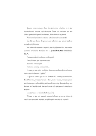 Quantas vezes tentamos fazer isso por conta própria e só o que conseguimos é inventar outra doutrina. Quase nos matamos uns aos outros, procurando provar nossa ideia, nossa maneira de pensar. 
Protestantes e católicos romanos se bateram em luta ferrenha. 
Mas há uma forma de provar que tudo isso que temos falado e verdade; pelo Espírito. 
Mas para descobrirmos o segredo, para alcançarmos isso, precisamos examinar novamente Romanos 8:1: "... já NENHUMA condenação há...". 
Para quem não há nenhuma condenação? 
Para o homem que nasceu de novo. 
Nenhuma condenação! 
Nenhuma sentença condenatória... 
"... para os que estão em Cristo Jesus, que andam não conforme a carne, mas conforme o Espírito". 
O apóstolo afirma que não há NENHUMA sentença condenatória, NADA mesmo, nem a carne, nem o diabo, nem o mundo, nem a dor, nem a pobreza, nem a enfermidade, nenhuma dessas coisas das quais Jesus nos libertou no Calvário pode nos condenar se nós aprendermos a andar no Espírito. 
Consideremos o versículo 5 (Romanos 8): 
"Porque os que são segundo a carne inclinam-se para as coisas da carne; mas os que são segundo o espírito para as coisas do espírito".  