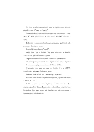 Se você e eu realmente desejarmos andar no Espírito, então temos de descobrir o que é "andar no Espírito". 
O apóstolo Paulo nos disse que aqueles que são segundo a carne, INCLINAM-SE para as coisas da carne, isto é PENSAM conforme a carne. 
Todo o seu pensamento sobre Deus, o que ele acha que Deus é, tudo passa pelo filtro de sua carne. 
Porém, há o outro lado da "moeda". 
Paulo disse que o homem que vive conforme o Espírito, INCLINA-SE para as coisas do Espírito. 
Os pensamentos deste homem são controlados pelo Espírito. 
Ora, como posso pensar conforme o Espírito se não tenho o Espírito? 
E justamente aqui que necessitamos da Palavra de Deus. 
O primeiro passo para um andar no Espírito é ter a MENTE transformada pelo poder do Espírito Santo. 
Eu queria gritar isso em alto e bom som por toda parte. 
Se eu não tenho nada do Espírito em que pensar, é porque não tenho a Palavra de Deus. 
A diferença entre a carne e o Espírito c uma linha muito tênue. Por exemplo, quando se diz que Deus enviou a enfermidade sobre você para lhe ensinar algo, pode parecer até plausível, mas não corresponde à realidade; isso é morte na certa.  