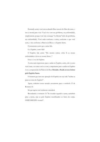 Pensando assim, você está avaliando Deus através do filtro da carne, e isso é mortal para você. Você vive com seu problema, sua enfermidade, simplesmente porque você não consegue "se libertar" dele (do problema, sua enfermidade). Você anda conforme a carne, conforme o que você sente, c não conforme a Palavra de Deus e o Espírito Santo. 
E justamente assim que a carne fala. 
E o Espírito, como fala? 
O Espírito fala assim: "Ele mesmo tomou sobre Si as nossas enfermidades e levou as nossas dores..." 
Esta é a voz do Espírito. 
A coisa mais importante para o andar no Espírito, então, não é como você come, ou como você se veste; o importante para o andar no Espírito é ter a compreensão da Palavra de Deus firmada e fixada no seu íntimo pelo Espírito Santo. 
O homem que tem esta operação do Espírito em sua vida "inclina-se para as coisas do Espírito". 
Agora, voltemos nossa atenção novamente para o versículo 13 de Romanos 8. 
Sei que agora você realmente entenderá. 
Recordando o versículo 13: "Se viverdes segundo a carne, caminhais para a morte, mas se pelo Espírito mortificardes os feitos do corpo, CERTAMENTE vivereis".  