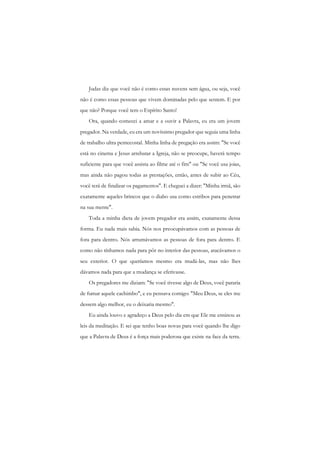 Judas diz que você não é como essas nuvens sem água, ou seja, você não é como essas pessoas que vivem dominadas pelo que sentem. E por que não? Porque você tem o Espírito Santo! 
Ora, quando comecei a amar e a ouvir a Palavra, eu era um jovem pregador. Na verdade, eu era um novíssimo pregador que seguia uma linha de trabalho ultra pentecostal. Minha linha de pregação era assim: "Se você está no cinema e Jesus arrebatar a Igreja, não se preocupe, haverá tempo suficiente para que você assista ao filme até o fim" ou "Se você usa joias, mas ainda não pagou todas as prestações, então, antes de subir ao Céu, você terá de finalizar os pagamentos". E cheguei a dizer: "Minha irmã, são exatamente aqueles brincos que o diabo usa como estribos para penetrar na sua mente". 
Toda a minha dieta de jovem pregador era assim, exatamente dessa forma. Eu nada mais sabia. Nós nos preocupávamos com as pessoas de fora para dentro. Nós arrumávamos as pessoas de fora para dentro. E como não tínhamos nada para pôr no interior das pessoas, atacávamos o seu exterior. O que queríamos mesmo era mudá-las, mas não lhes dávamos nada para que a mudança se efetivasse. 
Os pregadores me diziam: "Se você tivesse algo de Deus, você pararia de fumar aquele cachimbo", e eu pensava comigo: "Meu Deus, se eles me dessem algo melhor, eu o deixaria mesmo". 
Eu ainda louvo e agradeço a Deus pelo dia em que Ele me ensinou as leis da meditação. E sei que tenho boas novas para você quando lhe digo que a Palavra de Deus é a força mais poderosa que existe na face da terra.  
