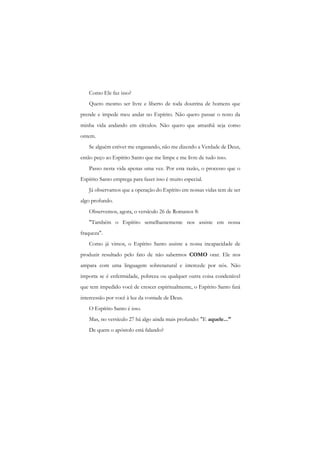 Como Ele faz isso? 
Quero mesmo ser livre e liberto de toda doutrina de homens que prende e impede meu andar no Espírito. Não quero passar o resto da minha vida andando em círculos. Não quero que amanhã seja como ontem. 
Se alguém estiver me enganando, não me dizendo a Verdade de Deus, então peço ao Espírito Santo que me limpe e me livre de tudo isso. 
Passo nesta vida apenas uma vez. Por esta razão, o processo que o Espírito Santo emprega para fazer isso é muito especial. 
Já observamos que a operação do Espírito em nossas vidas tem de ser algo profundo. 
Observemos, agora, o versículo 26 de Romanos 8: 
"Também o Espírito semelhantemente nos assiste em nossa fraqueza". 
Como já vimos, o Espírito Santo assiste a nossa incapacidade de produzir resultado pelo fato de não sabermos COMO orar. Ele nos ampara com uma linguagem sobrenatural e intercede por nós. Não importa se é enfermidade, pobreza ou qualquer outra coisa condenável que tem impedido você de crescer espiritualmente, o Espírito Santo fará intercessão por você à luz da vontade de Deus. 
O Espírito Santo é isso. 
Mas, no versículo 27 há algo ainda mais profundo: "E aquele..." 
De quem o apóstolo está falando?  