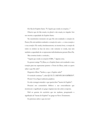 Ele fala do Espírito Santo. "E Aquele que sonda os corações..." 
Observe que ele fala corações, no plural e não coração, no singular. Isto nos mostra a capacidade do Espírito Santo. 
No mesmíssimo momento em que Ele está sondando o coração do Pastor, Ele está também sondando o coração de outro — o meu coração e o seu coração. Ele sonda, simultaneamente, na mesma hora, o coração de todos os cristãos na face da terra e não somente os sonda, mas tem também a capacidade de os representar individualmente perante Deus Pai. 
Mas continue lendo o versículo... 
"Aquele que sonda os corações SABE..." alguma coisa. 
Eu pensei comigo "O, Deus, se o Espírito Santo está sondando o meu coração para me representar perante o Trono de Deus, então eu quero saber o que Ele sabe". 
Perguntei a Deus: "Senhor, o que o Espírito sabe?" 
O versículo continua: "...sabe QUAL É A MENTE DO ESPÍRITO". 
Pronto! Aí eu fiquei realmente perplexo. 
Eu não consegui entender o que queria dizer "mente do Espírito". 
Procurei nos comentários bíblicos e nas concordâncias que mostravam o significado no grego original, mas não achei a resposta. 
Pedi ao gerente do escritório que me ajudasse, pesquisando o significado de "mente do Espírito" no grego no Novo Testamento. 
Eu precisava saber o que era isso!  
