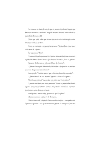 Foi somente ao findar de um dia que eu passara orando em línguas que Deus me mostrou o mistério. Naquele mesmo instante entendi todo o capítulo de Romanos 12. 
Quero que você saiba que, desde aquele dia, não mais tropeço com relação à vontade de Deus. 
Entrei no escritório e perguntei ao gerente: "Já descobriu ó que quer dizer mente do Espirito?" 
Ele respondeu: "Sim". 
"E mesmo? Que interessante! O Espírito Santo acaba de me mostrar o significado. Deixe-me lhe dizer o que Deus me mostrou", disse ao gerente. 
"A mente do Espírito se refere ao Plano do Espírito". 
O gerente olhou para mim meio desconfiado e perguntou: "Como foi que você chegou a esta conclusão?" 
Eu respondi: "Eu disse a você que o Espírito Santo falou comigo". 
O gerente falou: "E isso mesmo, significa o Plano do Espírito". 
"Bem", eu continuei, "agora diga para mim qual é este plano". 
O gerente me olhou, um tanto perplexo: "Como eu posso saber disso? Apenas procurei descobrir o sentido das palavras "mente do Espírito" conforme o grego do texto original. 
Eu respondi: "Não se aflija, pois eu sei qual é o plano". 
Olhamos juntos o capítulo 8 de Romanos. 
Observe isso: toda criação de Deus, que ficou sujeita à corrupção, está "gemendo" perante Deus qual uma mulher grávida se esforçando para dar  