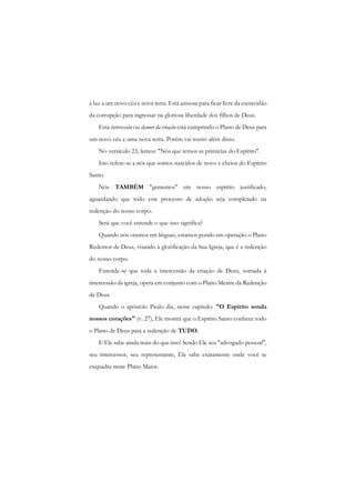 à luz a um novo céu c nova terra. Está ansiosa para ficar livre da escravidão da corrupção para ingressar na gloriosa liberdade dos filhos de Deus. 
Esta intercessão ou clamor da criação está cumprindo o Plano de Deus para um novo céu e uma nova terra. Porém vai muito além disso. 
No versículo 23, lemos: "Nós que temos as primícias do Espírito". 
Isto refere-se a nós que somos nascidos de novo e cheios do Espírito Santo. 
Nós TAMBÉM "gememos" em nosso espírito justificado, aguardando que todo este processo de adoção seja completado na redenção do nosso corpo. 
Será que você entende o que isso significa? 
Quando nós oramos em línguas, estamos pondo em operação o Plano Redentor de Deus, visando à glorificação da Sua Igreja, que é a redenção do nosso corpo. 
Entende-se que toda a intercessão da criação de Deus, somada à intercessão da igreja, opera em conjunto com o Plano Mestre da Redenção de Deus. 
Quando o apóstolo Paulo diz, nesse capítulo: "O Espírito sonda nossos corações" (v. 27), Ele mostra que o Espírito Santo conhece todo o Plano de Deus para a redenção de TUDO. 
E Ele sabe ainda mais do que isso! Sendo Ele seu "advogado pessoal", seu intercessor, seu representante, Ele sabe exatamente onde você se enquadra neste Plano Maior.  