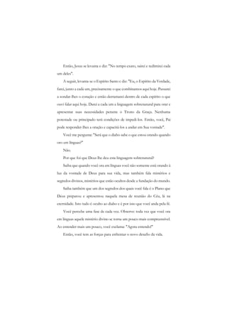 Então, Jesus se levanta e diz: "No tempo exato, sairei e redimirei cada um deles". 
A seguir, levanta-se o Espírito Santo c diz: "Eu, o Espírito da Verdade, farei, junto a cada um, precisamente o que combinamos aqui hoje. Passarei a sondar-lhes o coração e então derramarei dentro de cada espírito o que ouvi falar aqui hoje. Darei a cada um a linguagem sobrenatural para orar e apresentar suas necessidades perante o Trono da Graça. Nenhuma potestade ou principado terá condições de impedi-los. Então, você, Pai pode responder-lhes a oração e capacitá-los a andar em Sua vontade". 
Você me pergunta: "Será que o diabo sabe o que estou orando quando oro em línguas?" 
Não. 
Por que foi que Deus lhe deu esta linguagem sobrenatural? 
Saiba que quando você ora em línguas você não somente está orando à luz da vontade de Deus para sua vida, mas também fala mistérios e segredos divinos, mistérios que estão ocultos desde a fundação do mundo. 
Saiba também que um dos segredos dos quais você fala é o Plano que Deus preparou e apresentou naquela mesa de reunião do Céu, lá na eternidade. Isto tudo é oculto ao diabo e é por isso que você anda pela fé. 
Você percebe uma fase de cada vez. Observe: toda vez que você ora em línguas aquele mistério divino se torna um pouco mais compreensível. Ao entender mais um pouco, você exclama: "Agora entendo!" 
Então, você tem as forças para enfrentar o novo desafio da vida.  