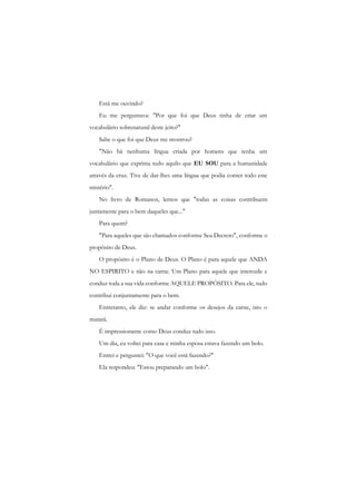 Está me ouvindo? 
Eu me perguntava: "Por que foi que Deus tinha de criar um vocabulário sobrenatural deste jeito?" 
Sabe o que foi que Deus me mostrou? 
"Não há nenhuma língua criada por homens que tenha um vocabulário que exprima tudo aquilo que EU SOU para a humanidade através da cruz. Tive de dar-lhes uma língua que podia conter todo este mistério". 
No livro de Romanos, lemos que "todas as coisas contribuem juntamente para o bem daqueles que..." 
Para quem? 
"Para aqueles que são chamados conforme Seu Decreto", conforme o propósito de Deus. 
O propósito é o Plano de Deus. O Plano é para aquele que ANDA NO ESPIRITO e não na carne. Um Plano para aquele que intercede e conduz toda a sua vida conforme AQUELE PROPÓSITO. Para ele, tudo contribui conjuntamente para o bem. 
Entretanto, ele diz: se andar conforme os desejos da carne, isto o matará. 
É impressionante como Deus conduz tudo isso. 
Um dia, eu voltei para casa e minha esposa estava fazendo um bolo. 
Entrei e perguntei: "O que você está fazendo?" 
Ela respondeu: "Estou preparando um bolo".  