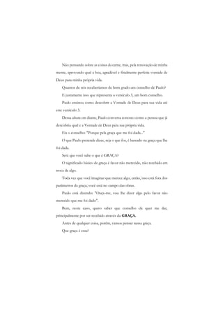 Não pensando sobre as coisas da carne, mas, pela renovação de minha mente, aprovando qual a boa, agradável e finalmente perfeita vontade de Deus para minha própria vida. 
Quantos de nós receberíamos de bom grado um conselho de Paulo? 
E justamente isso que representa o versículo 3, um bom conselho. 
Paulo ensinou como descobrir a Vontade de Deus para sua vida até este versículo 3. 
Dessa altura em diante, Paulo conversa conosco como a pessoa que já descobriu qual c a Vontade de Deus para sua própria vida. 
Eis o conselho: "Porque pela graça que me foi dada..." 
O que Paulo pretende dizer, seja o que for, é baseado na graça que lhe foi dada. 
Será que você sabe o que é GRAÇA? 
O significado básico de graça é favor não merecido, não recebido em troca de algo. 
Toda vez que você imaginar que merece algo, então, isso está fora dos parâmetros da graça; você está no campo das obras. 
Paulo está dizendo: "Ouça-me, vou lhe dizer algo pelo favor não merecido que me foi dado". 
Bem, neste caso, quero saber que conselho ele quer me dar, principalmente por ser recebido através da GRAÇA. 
Antes de qualquer coisa, porém, vamos pensar nessa graça. 
Que graça é essa?  